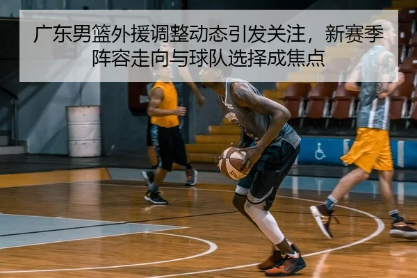 广东男篮外援调整动态引发关注，新赛季阵容走向与球队选择成焦点